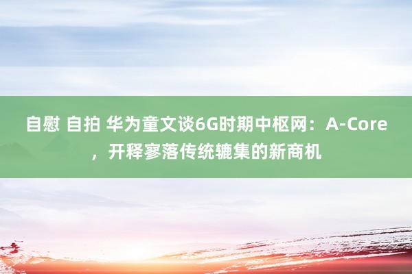 自慰 自拍 华为童文谈6G时期中枢网：A-Core，开释寥落传统辘集的新商机