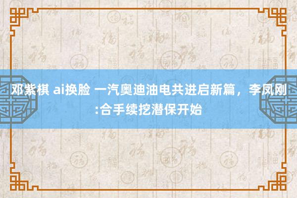 邓紫棋 ai换脸 一汽奥迪油电共进启新篇，李凤刚:合手续挖潜保开始