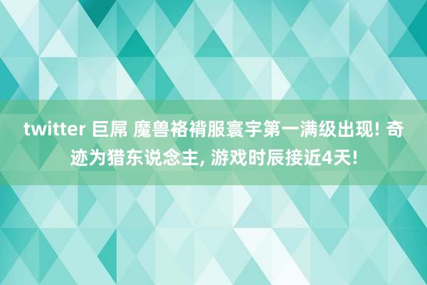 twitter 巨屌 魔兽袼褙服寰宇第一满级出现! 奇迹为猎东说念主， 游戏时辰接近4天!