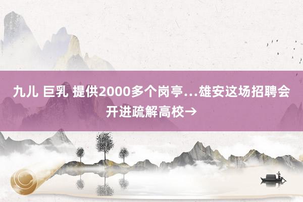 九儿 巨乳 提供2000多个岗亭…雄安这场招聘会开进疏解高校→