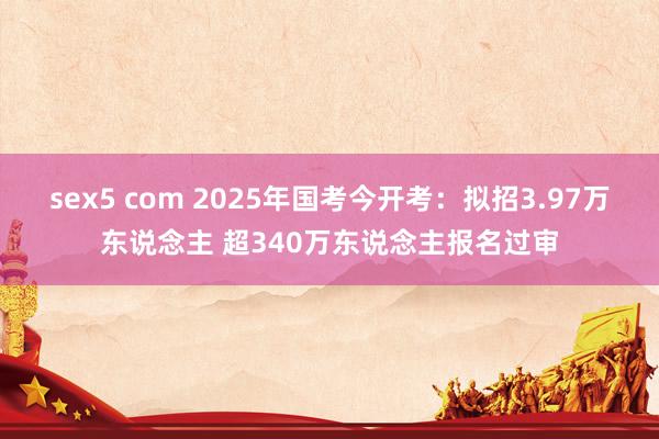 sex5 com 2025年国考今开考：拟招3.97万东说念主 超340万东说念主报名过审