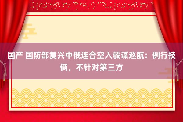 国产 国防部复兴中俄连合空入彀谋巡航：例行技俩，不针对第三方