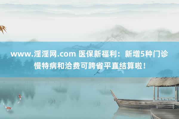 www.淫淫网.com 医保新福利：新增5种门诊慢特病和洽费可跨省平直结算啦！