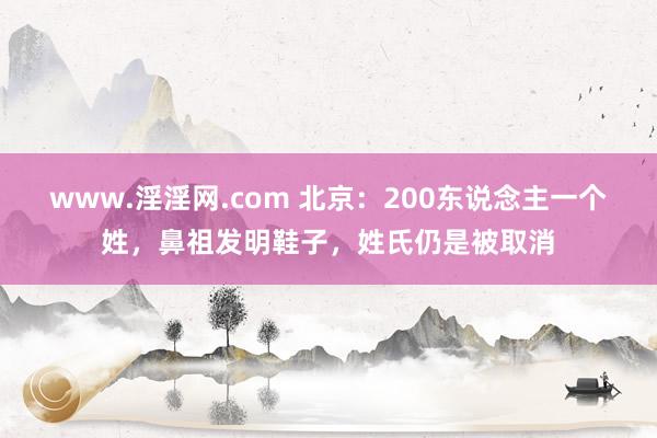 www.淫淫网.com 北京：200东说念主一个姓，鼻祖发明鞋子，姓氏仍是被取消