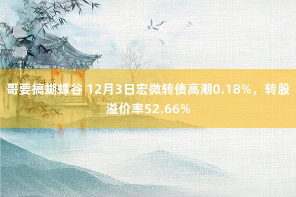 哥要搞蝴蝶谷 12月3日宏微转债高潮0.18%，转股溢价率52.66%