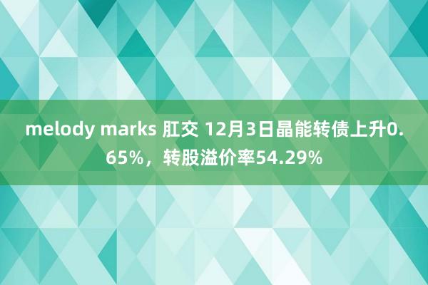 melody marks 肛交 12月3日晶能转债上升0.65%，转股溢价率54.29%