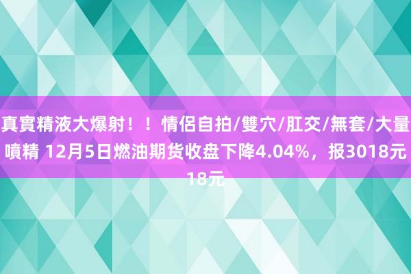 真實精液大爆射！！情侶自拍/雙穴/肛交/無套/大量噴精 12月5日燃油期货收盘下降4.04%，报3018元