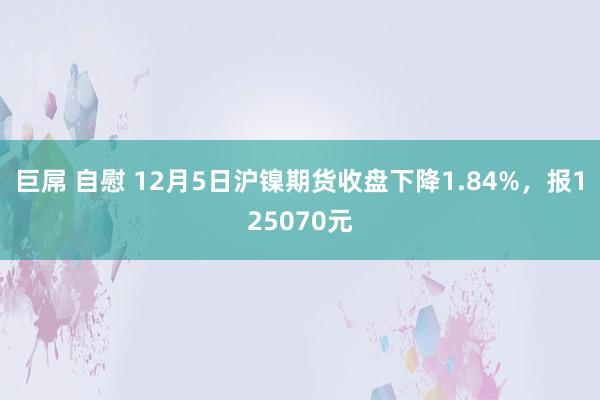 巨屌 自慰 12月5日沪镍期货收盘下降1.84%，报125070元