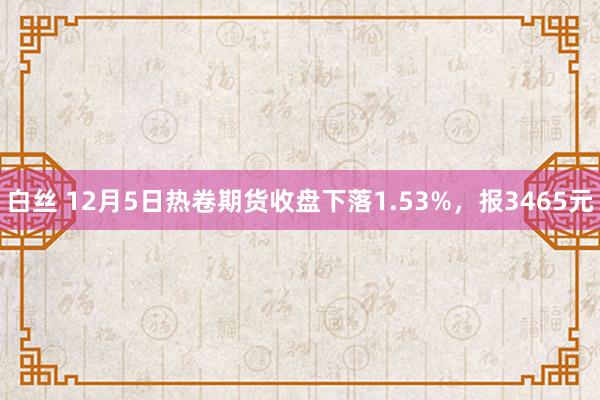 白丝 12月5日热卷期货收盘下落1.53%，报3465元