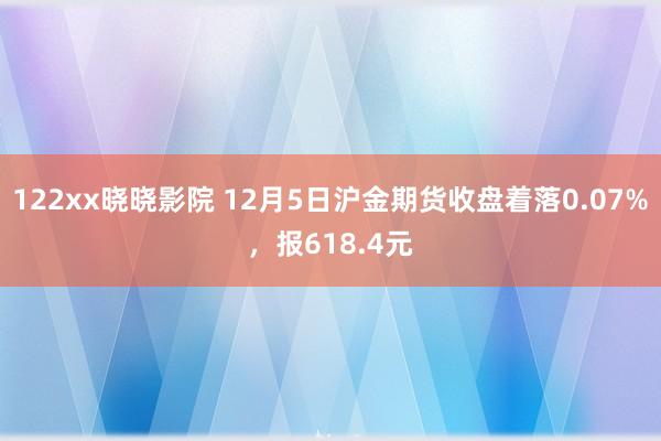 122xx晓晓影院 12月5日沪金期货收盘着落0.07%，报618.4元