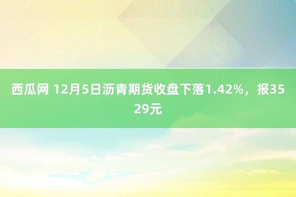 西瓜网 12月5日沥青期货收盘下落1.42%，报3529元