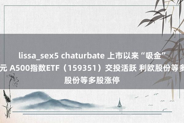 lissa_sex5 chaturbate 上市以来“吸金”超90亿元 A500指数ETF（159351）交投活跃 利欧股份等多股涨停