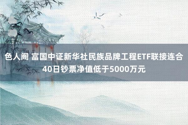 色人阁 富国中证新华社民族品牌工程ETF联接连合40日钞票净值低于5000万元