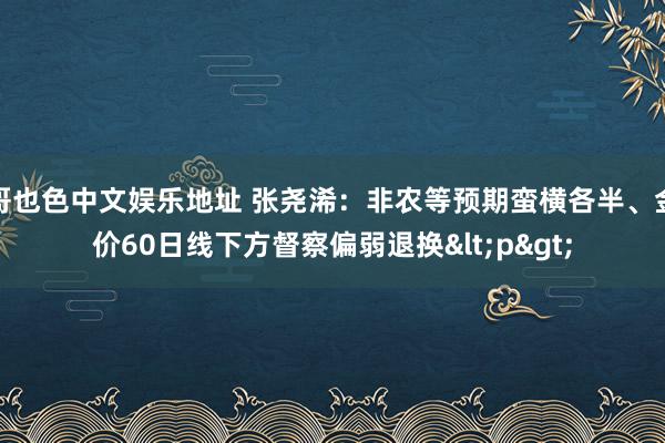 哥也色中文娱乐地址 张尧浠：非农等预期蛮横各半、金价60日线下方督察偏弱退换<p>