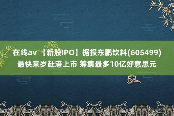 在线av 【新股IPO】据报东鹏饮料(605499)最快来岁赴港上市 筹集最多10亿好意思元