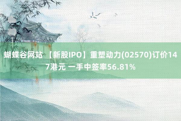 蝴蝶谷网站 【新股IPO】重塑动力(02570)订价147港元 一手中签率56.81%