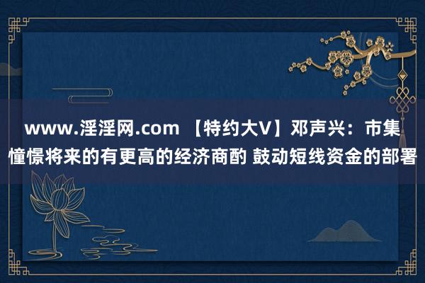 www.淫淫网.com 【特约大V】邓声兴：市集憧憬将来的有更高的经济商酌 鼓动短线资金的部署