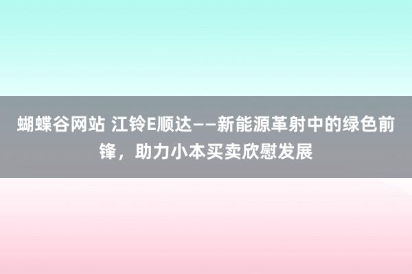 蝴蝶谷网站 江铃E顺达——新能源革射中的绿色前锋，助力小本买卖欣慰发展