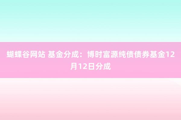 蝴蝶谷网站 基金分成：博时富源纯债债券基金12月12日分成