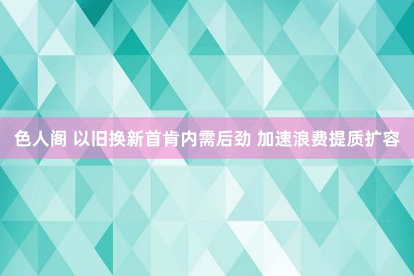 色人阁 以旧换新首肯内需后劲 加速浪费提质扩容