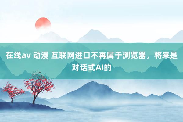 在线av 动漫 互联网进口不再属于浏览器，将来是对话式AI的