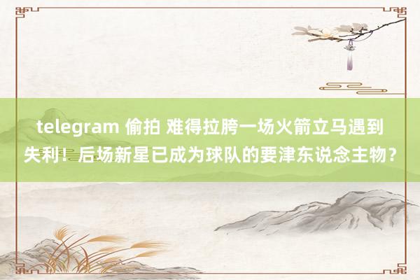 telegram 偷拍 难得拉胯一场火箭立马遇到失利！后场新星已成为球队的要津东说念主物？