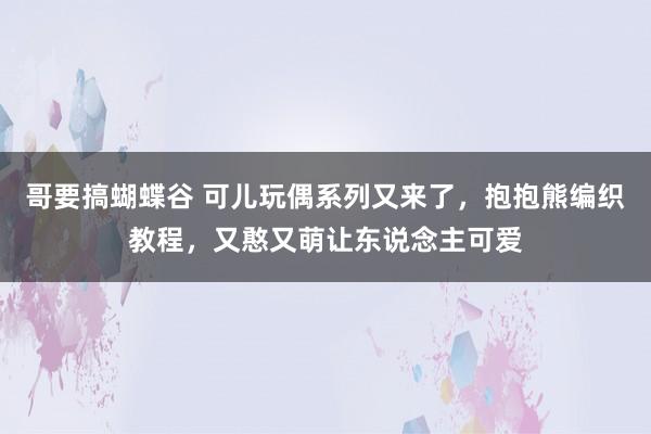 哥要搞蝴蝶谷 可儿玩偶系列又来了，抱抱熊编织教程，又憨又萌让东说念主可爱