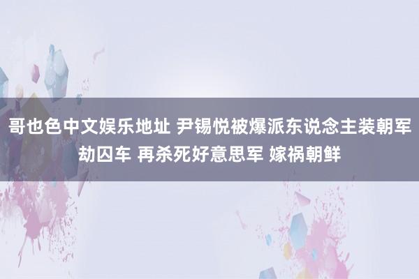 哥也色中文娱乐地址 尹锡悦被爆派东说念主装朝军劫囚车 再杀死好意思军 嫁祸朝鲜