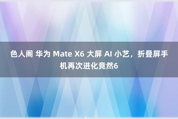 色人阁 华为 Mate X6 大屏 AI 小艺，折叠屏手机再次进化竟然6