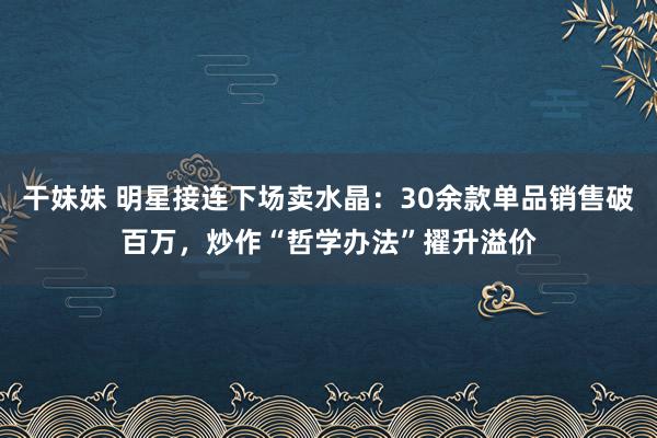 干妹妹 明星接连下场卖水晶：30余款单品销售破百万，炒作“哲学办法”擢升溢价