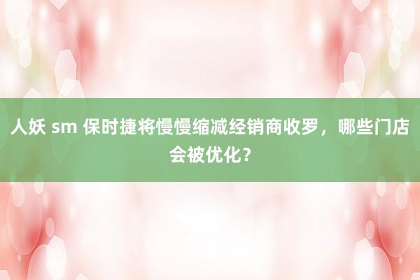 人妖 sm 保时捷将慢慢缩减经销商收罗，哪些门店会被优化？