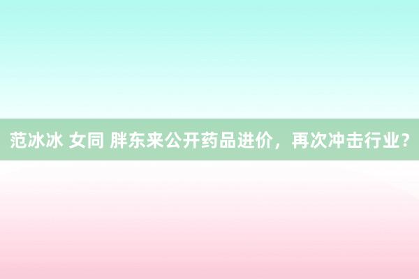 范冰冰 女同 胖东来公开药品进价，再次冲击行业？