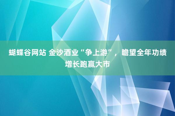 蝴蝶谷网站 金沙酒业“争上游”，瞻望全年功绩增长跑赢大市