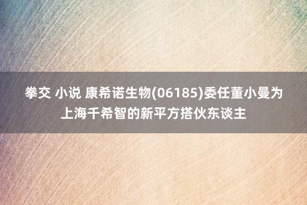 拳交 小说 康希诺生物(06185)委任董小曼为上海千希智的新平方搭伙东谈主