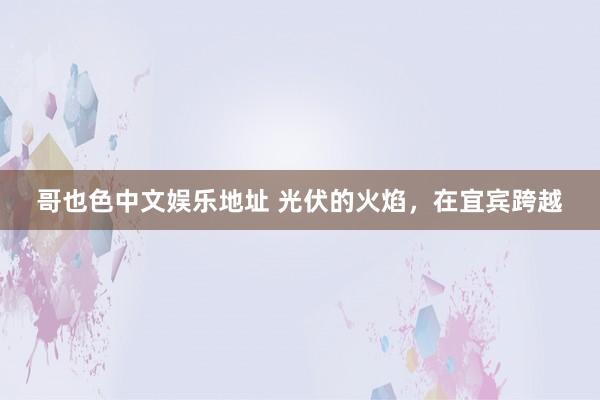 哥也色中文娱乐地址 光伏的火焰，在宜宾跨越