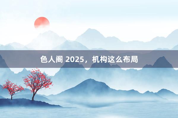 色人阁 2025，机构这么布局