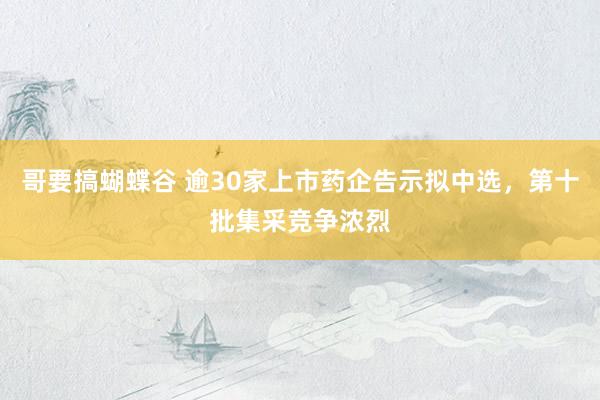 哥要搞蝴蝶谷 逾30家上市药企告示拟中选，第十批集采竞争浓烈