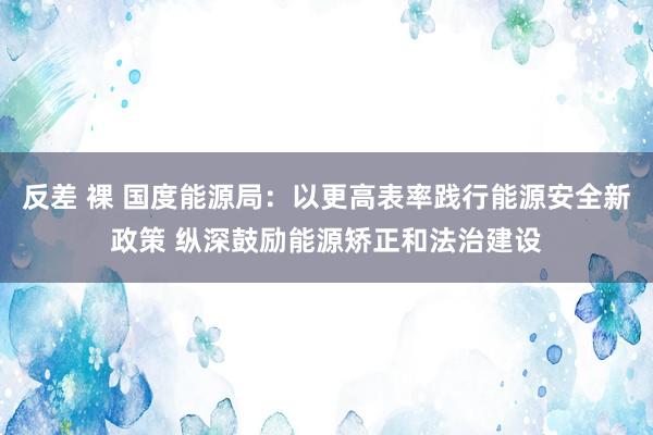 反差 裸 国度能源局：以更高表率践行能源安全新政策 纵深鼓励能源矫正和法治建设