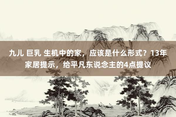 九儿 巨乳 生机中的家，应该是什么形式？13年家居提示，给平凡东说念主的4点提议