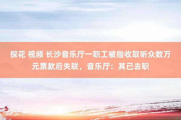 探花 视频 长沙音乐厅一职工被指收取听众数万元票款后失联，音乐厅：其已去职