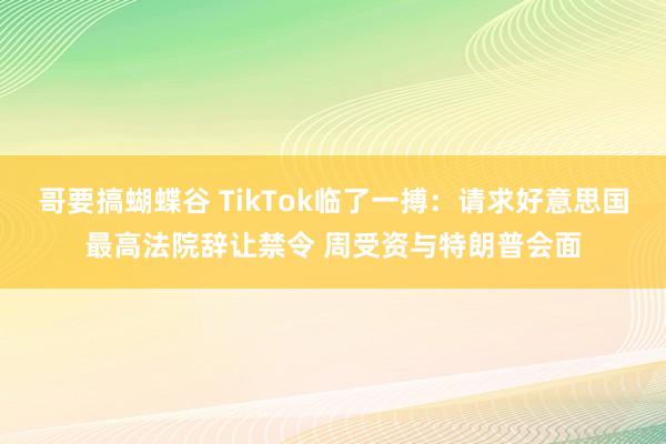 哥要搞蝴蝶谷 TikTok临了一搏：请求好意思国最高法院辞让禁令 周受资与特朗普会面