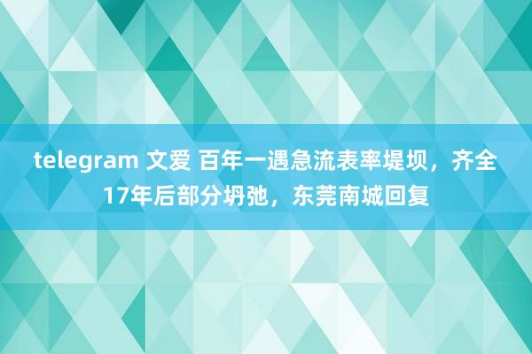 telegram 文爱 百年一遇急流表率堤坝，齐全17年后部分坍弛，东莞南城回复