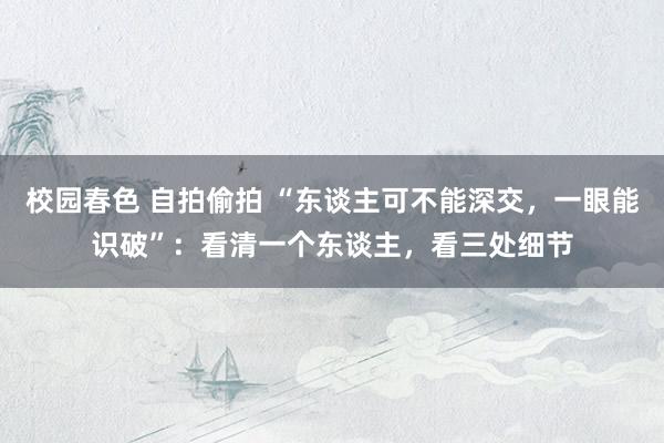 校园春色 自拍偷拍 “东谈主可不能深交，一眼能识破”：看清一个东谈主，看三处细节