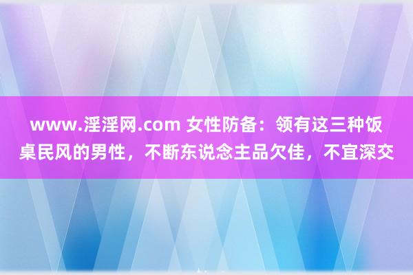 www.淫淫网.com 女性防备：领有这三种饭桌民风的男性，不断东说念主品欠佳，不宜深交