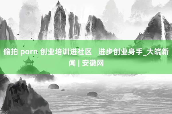 偷拍 porn 创业培训进社区   进步创业身手_大皖新闻 | 安徽网