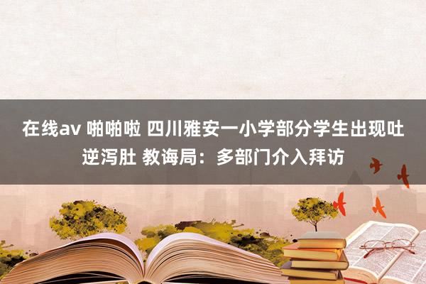 在线av 啪啪啦 四川雅安一小学部分学生出现吐逆泻肚 教诲局：多部门介入拜访