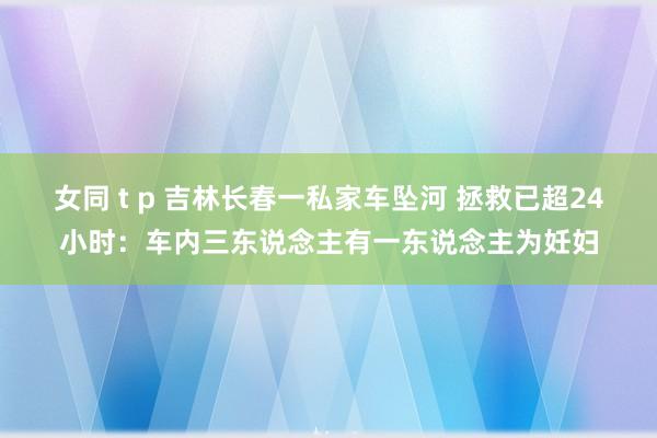 女同 t p 吉林长春一私家车坠河 拯救已超24小时：车内三东说念主有一东说念主为妊妇