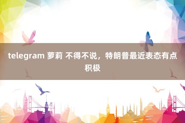 telegram 萝莉 不得不说，特朗普最近表态有点积极