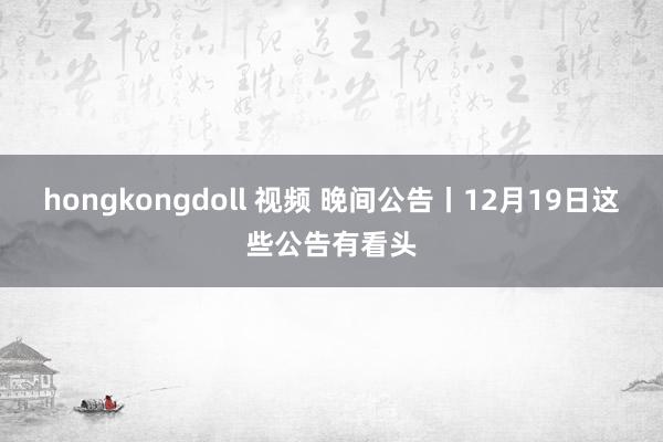 hongkongdoll 视频 晚间公告丨12月19日这些公告有看头