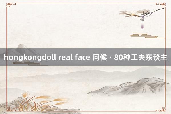 hongkongdoll real face 问候 · 80种工夫东谈主